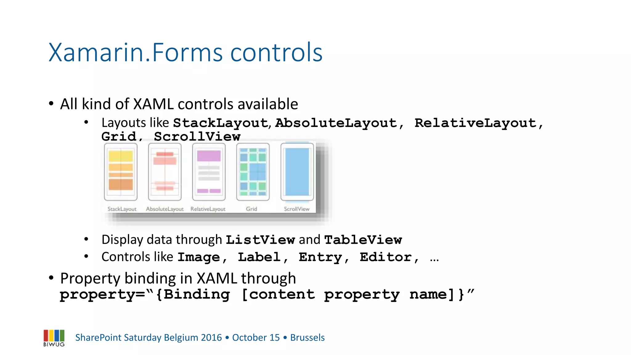 SharePoint Saturday Belgium 2016 • October 15 • Brussels
Xamarin.Forms controls
• All kind of XAML controls available
• Layouts like StackLayout, AbsoluteLayout, RelativeLayout,
Grid, ScrollView
• Display data through ListView and TableView
• Controls like Image, Label, Entry, Editor, …
• Property binding in XAML through
property=“{Binding [content property name]}”
 