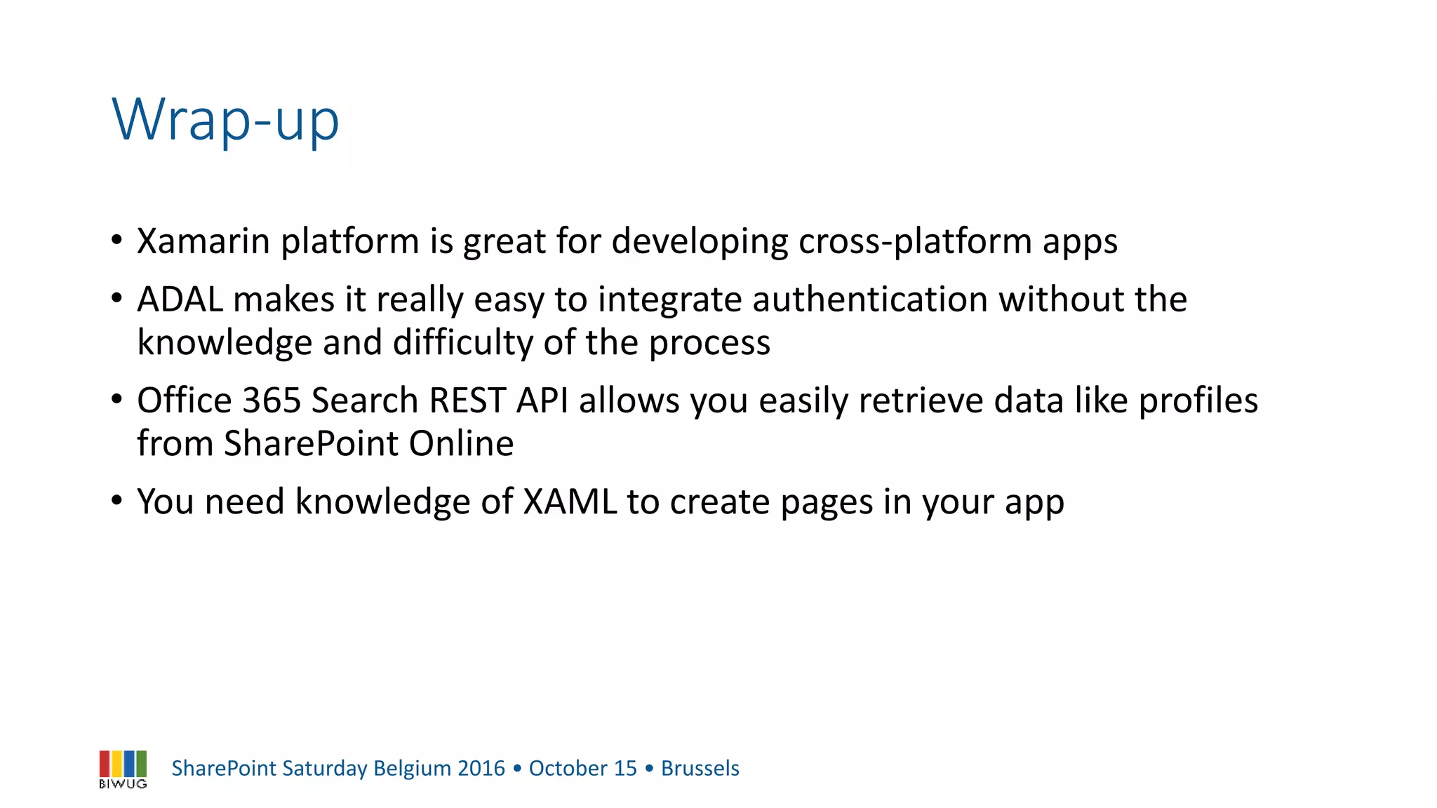 SharePoint Saturday Belgium 2016 • October 15 • Brussels
Wrap-up
• Xamarin platform is great for developing cross-platform apps
• ADAL makes it really easy to integrate authentication without the
knowledge and difficulty of the process
• Office 365 Search REST API allows you easily retrieve data like profiles
from SharePoint Online
• You need knowledge of XAML to create pages in your app
 