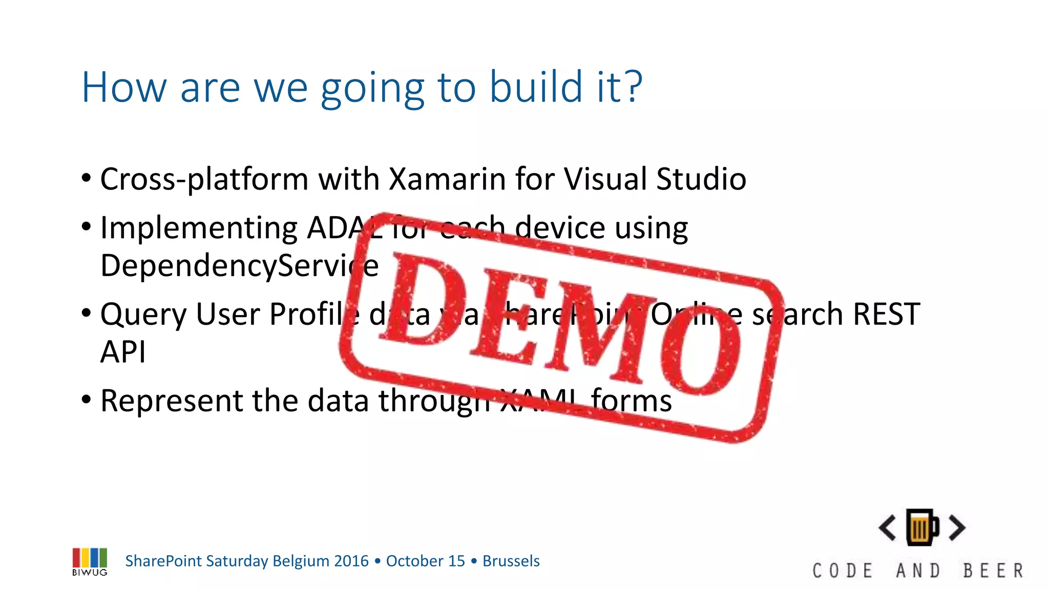 SharePoint Saturday Belgium 2016 • October 15 • Brussels
How are we going to build it?
• Cross-platform with Xamarin for Visual Studio
• Implementing ADAL for each device using
DependencyService
• Query User Profile data via SharePoint Online search REST
API
• Represent the data through XAML forms
 
