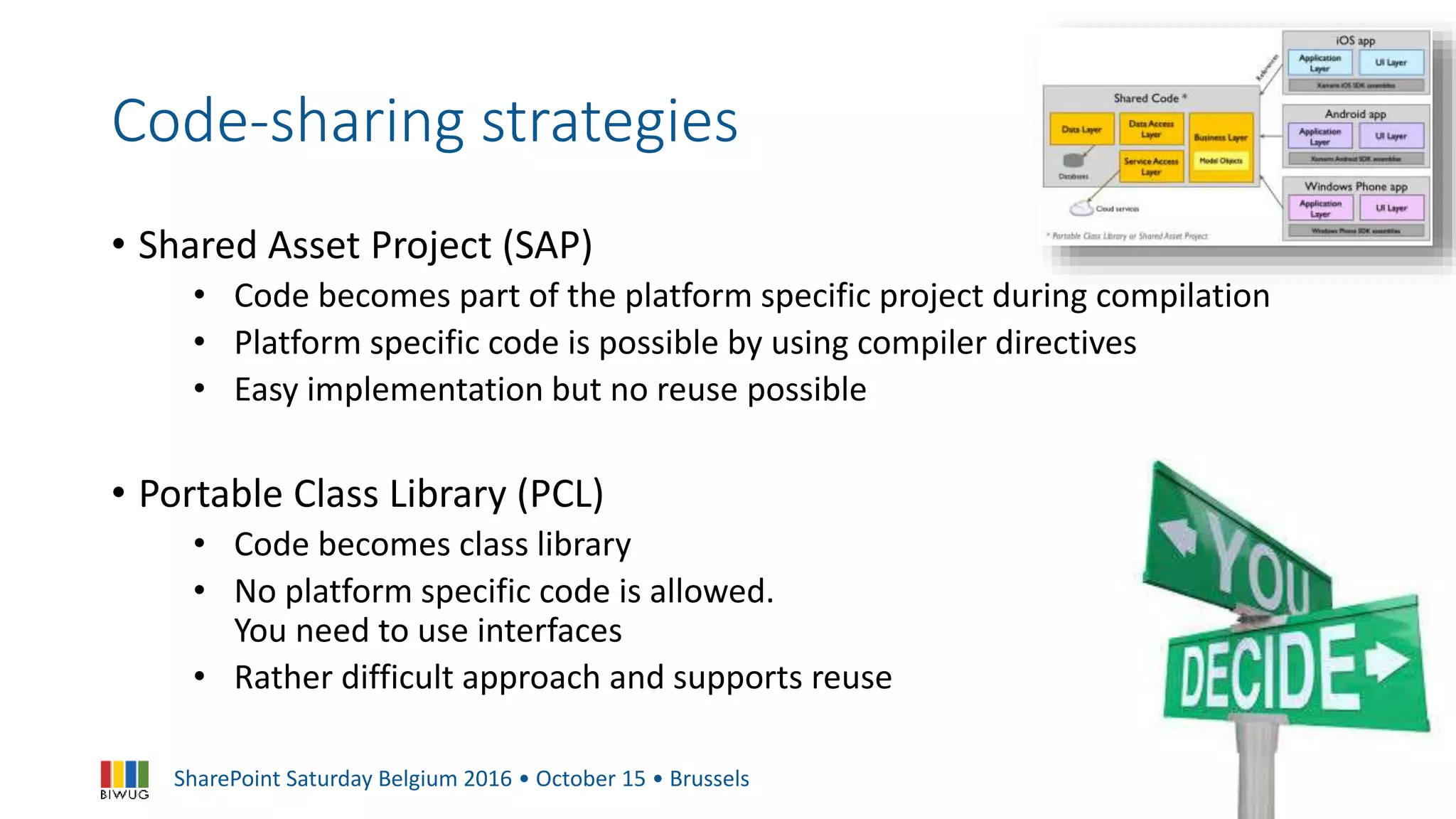 SharePoint Saturday Belgium 2016 • October 15 • Brussels
Code-sharing strategies
• Shared Asset Project (SAP)
• Code becomes part of the platform specific project during compilation
• Platform specific code is possible by using compiler directives
• Easy implementation but no reuse possible
• Portable Class Library (PCL)
• Code becomes class library
• No platform specific code is allowed.
You need to use interfaces
• Rather difficult approach and supports reuse
 
