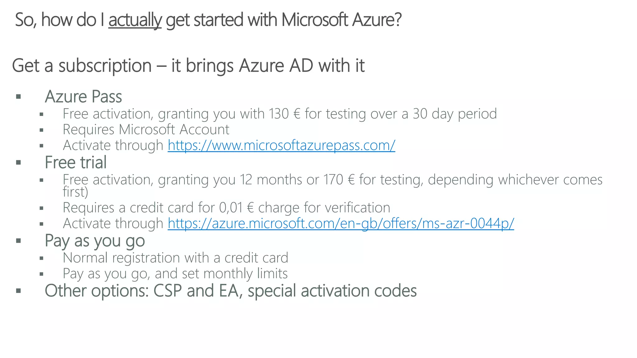 So, how do I actually get started with Microsoft Azure?
 Azure Pass
 Free activation, granting you with 130 € for testing over a 30 day period
 Requires Microsoft Account
 Activate through https://www.microsoftazurepass.com/
 Free trial
 Free activation, granting you 12 months or 170 € for testing, depending whichever comes
first)
 Requires a credit card for 0,01 € charge for verification
 Activate through https://azure.microsoft.com/en-gb/offers/ms-azr-0044p/
 Pay as you go
 Normal registration with a credit card
 Pay as you go, and set monthly limits
 Other options: CSP and EA, special activation codes
Get a subscription – it brings Azure AD with it
 