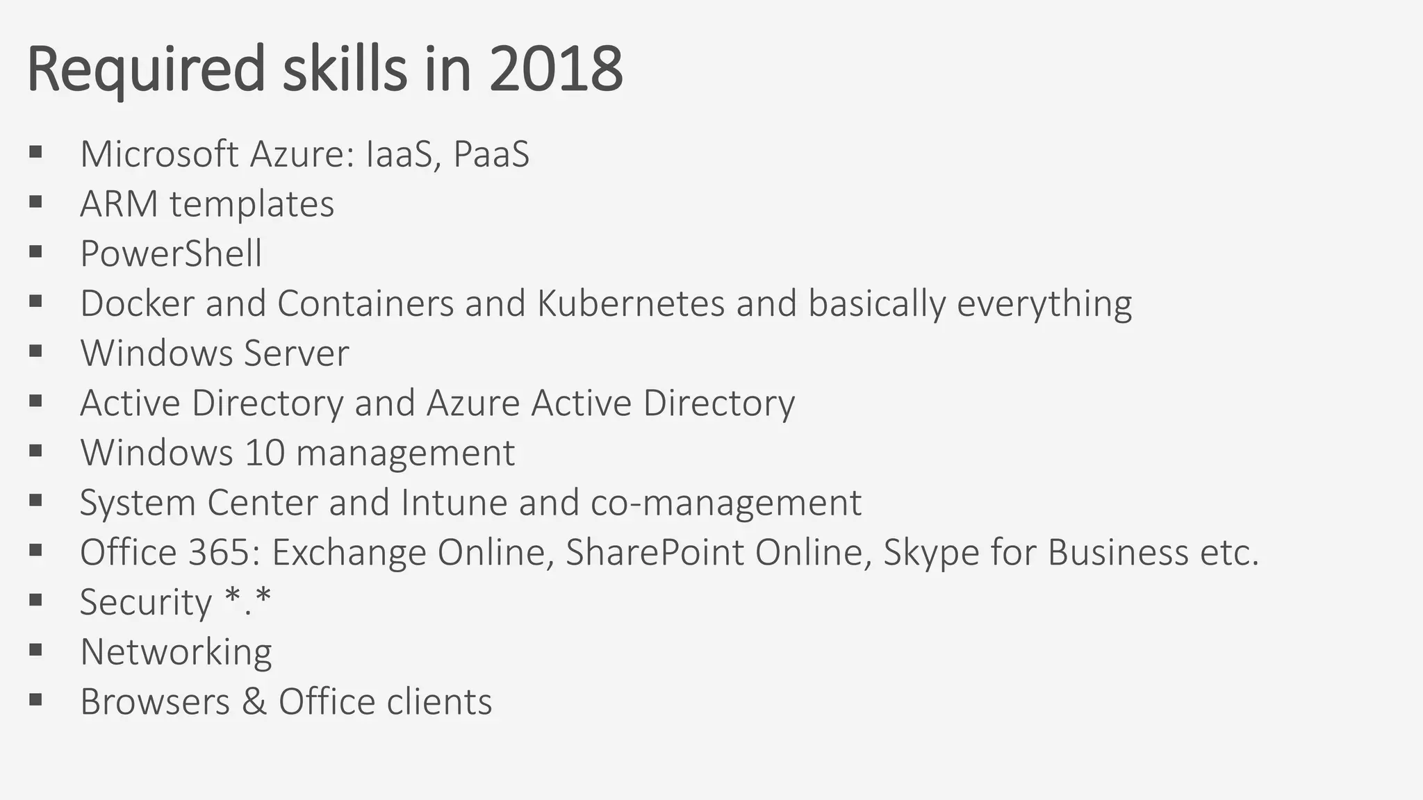 Required skills in 2018
 Microsoft Azure: IaaS, PaaS
 ARM templates
 PowerShell
 Docker and Containers and Kubernetes and basically everything
 Windows Server
 Active Directory and Azure Active Directory
 Windows 10 management
 System Center and Intune and co-management
 Office 365: Exchange Online, SharePoint Online, Skype for Business etc.
 Security *.*
 Networking
 Browsers & Office clients
 