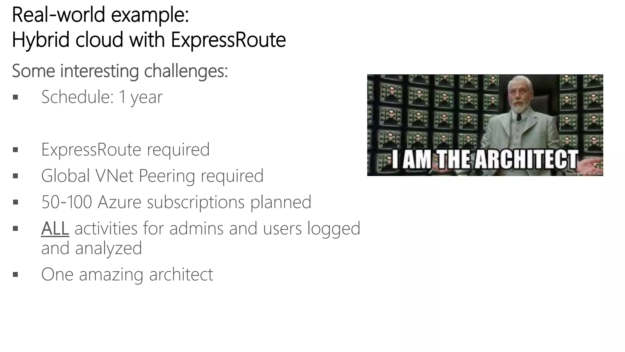 Real-world example:
Hybrid cloud with ExpressRoute
 Schedule: 1 year
 ExpressRoute required
 Global VNet Peering required
 50-100 Azure subscriptions planned
 ALL activities for admins and users logged
and analyzed
 One amazing architect
Some interesting challenges:
 