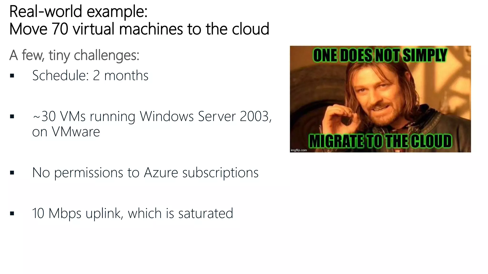 Real-world example:
Move 70 virtual machines to the cloud
 Schedule: 2 months
 ~30 VMs running Windows Server 2003,
on VMware
 No permissions to Azure subscriptions
 10 Mbps uplink, which is saturated
A few, tiny challenges:
 