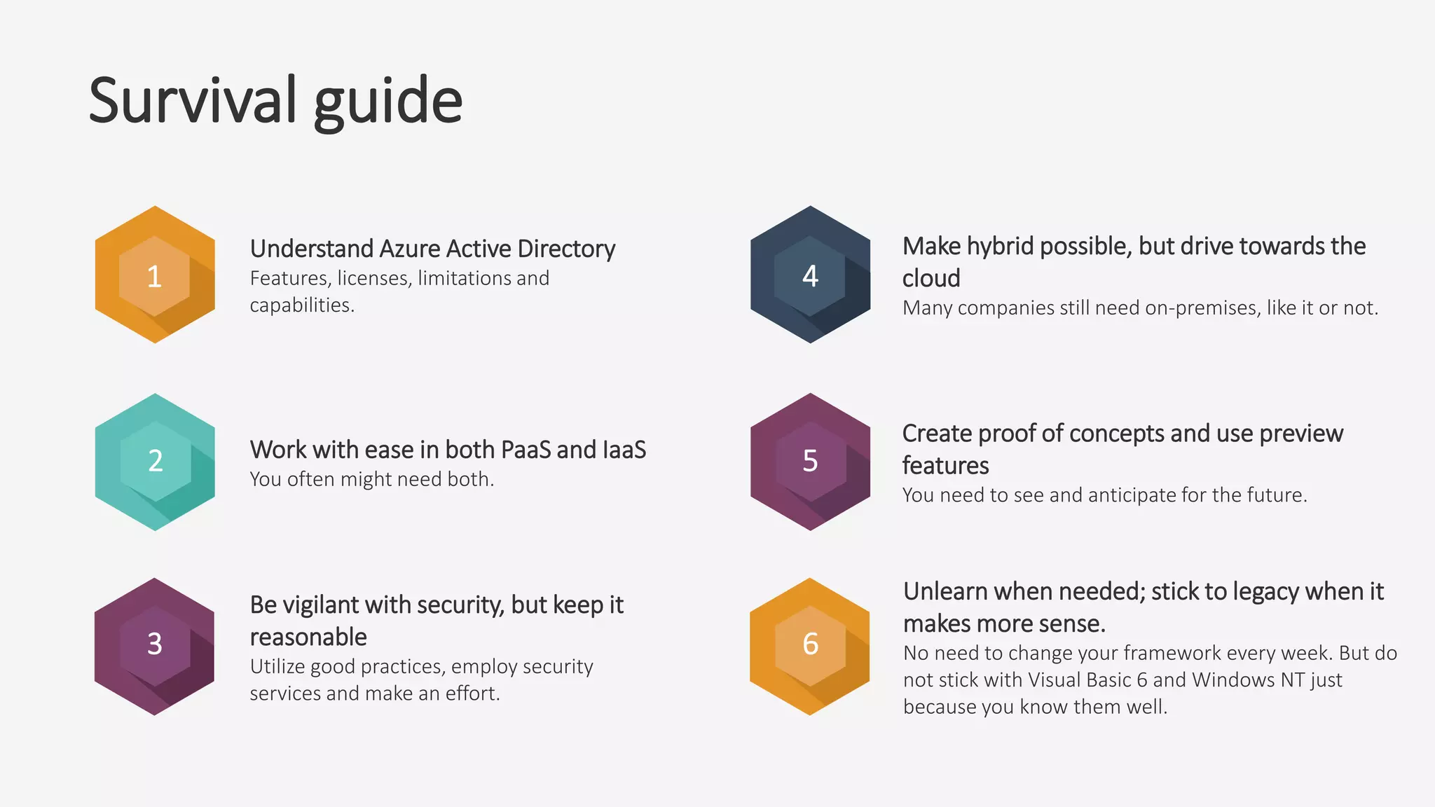 2
3
4
5
6
Understand Azure Active Directory
Features, licenses, limitations and
capabilities.
Work with ease in both PaaS and IaaS
You often might need both.
Be vigilant with security, but keep it
reasonable
Utilize good practices, employ security
services and make an effort.
Make hybrid possible, but drive towards the
cloud
Many companies still need on-premises, like it or not.
Create proof of concepts and use preview
features
You need to see and anticipate for the future.
Unlearn when needed; stick to legacy when it
makes more sense.
No need to change your framework every week. But do
not stick with Visual Basic 6 and Windows NT just
because you know them well.
1
Survival guide
 