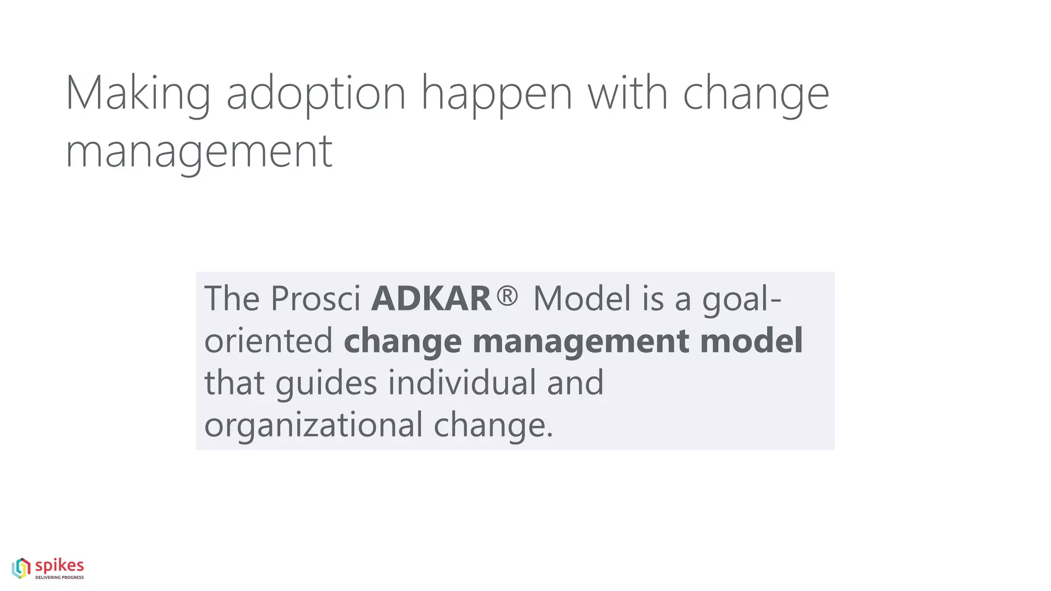 The Prosci ADKAR® Model is a goal-
oriented change management model
that guides individual and
organizational change.
Making adoption happen with change
management
 