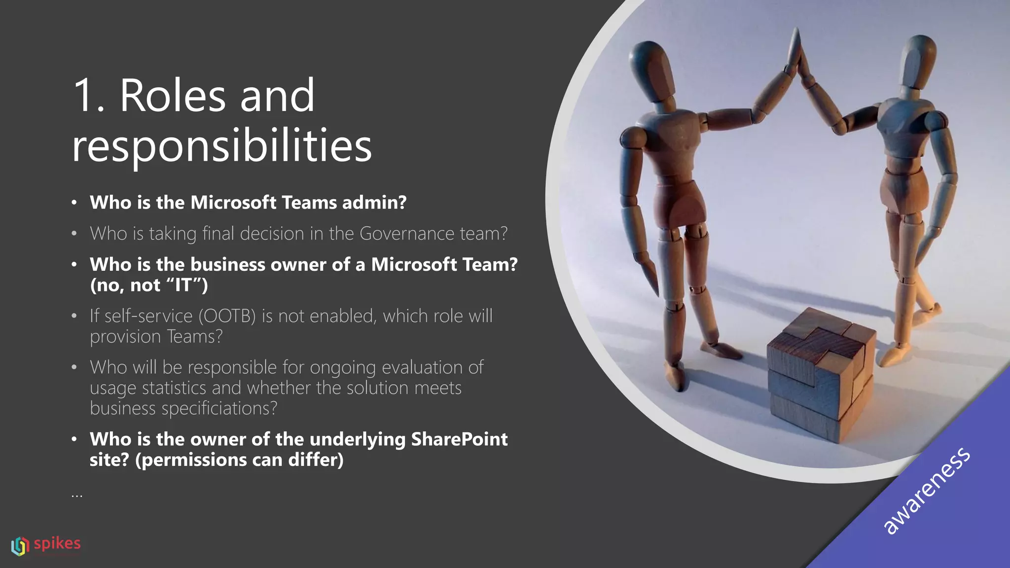 1. Roles and
responsibilities
• Who is the Microsoft Teams admin?
• Who is taking final decision in the Governance team?
• Who is the business owner of a Microsoft Team?
(no, not “IT”)
• If self-service (OOTB) is not enabled, which role will
provision Teams?
• Who will be responsible for ongoing evaluation of
usage statistics and whether the solution meets
business specificiations?
• Who is the owner of the underlying SharePoint
site? (permissions can differ)
…
 