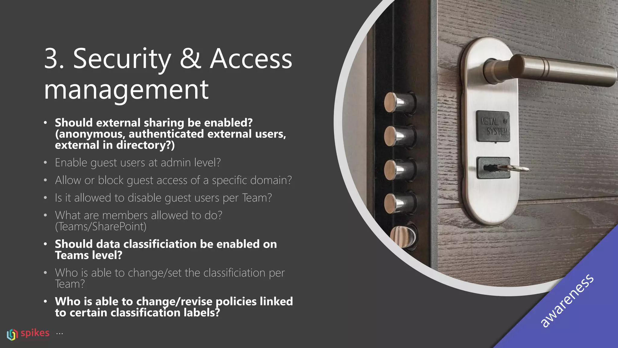 3. Security & Access
management
• Should external sharing be enabled?
(anonymous, authenticated external users,
external in directory?)
• Enable guest users at admin level?
• Allow or block guest access of a specific domain?
• Is it allowed to disable guest users per Team?
• What are members allowed to do?
(Teams/SharePoint)
• Should data classificiation be enabled on
Teams level?
• Who is able to change/set the classificiation per
Team?
• Who is able to change/revise policies linked
to certain classification labels?
…
 