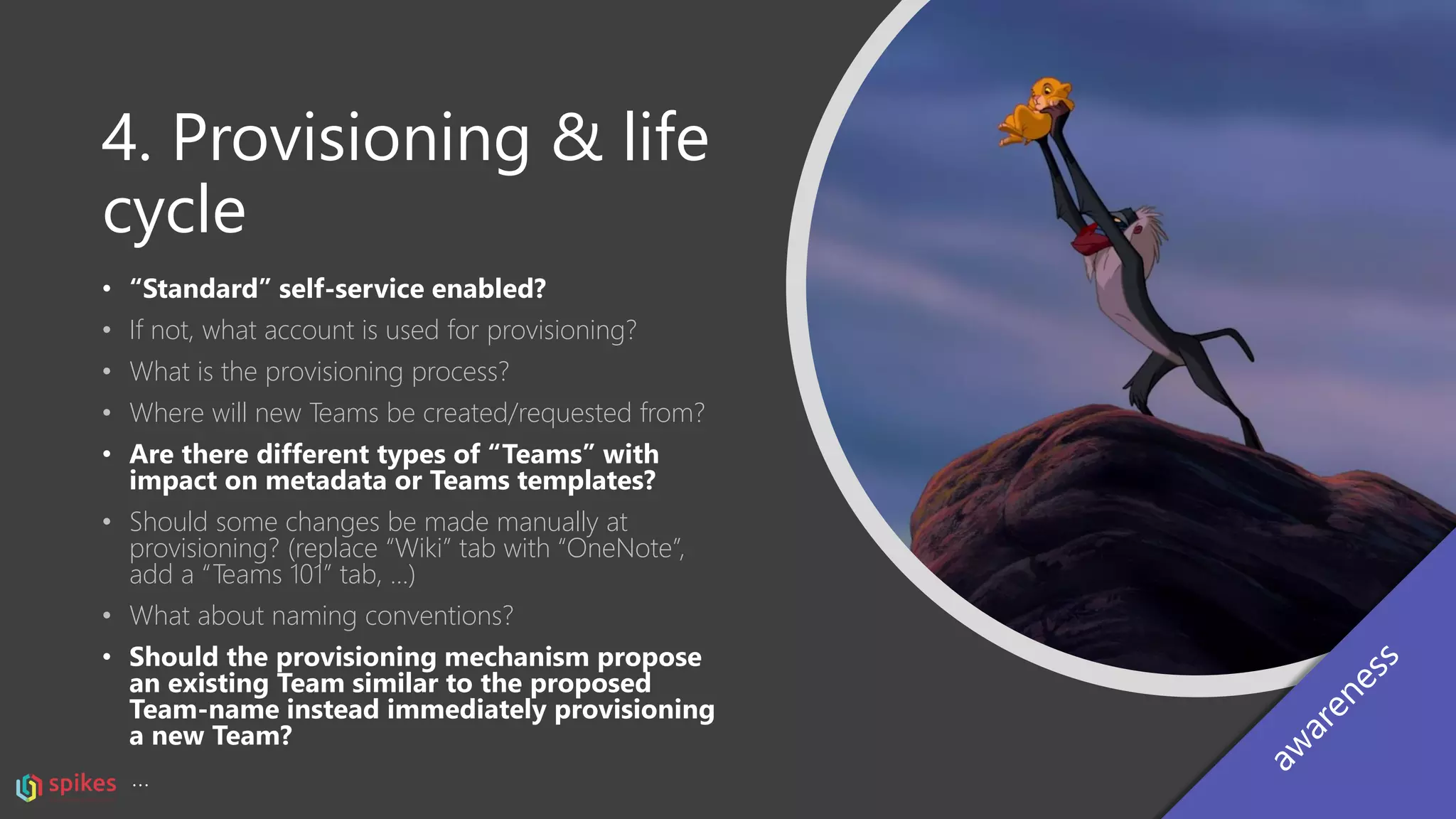 4. Provisioning & life
cycle
• “Standard” self-service enabled?
• If not, what account is used for provisioning?
• What is the provisioning process?
• Where will new Teams be created/requested from?
• Are there different types of “Teams” with
impact on metadata or Teams templates?
• Should some changes be made manually at
provisioning? (replace “Wiki” tab with “OneNote”,
add a “Teams 101” tab, …)
• What about naming conventions?
• Should the provisioning mechanism propose
an existing Team similar to the proposed
Team-name instead immediately provisioning
a new Team?
…
 
