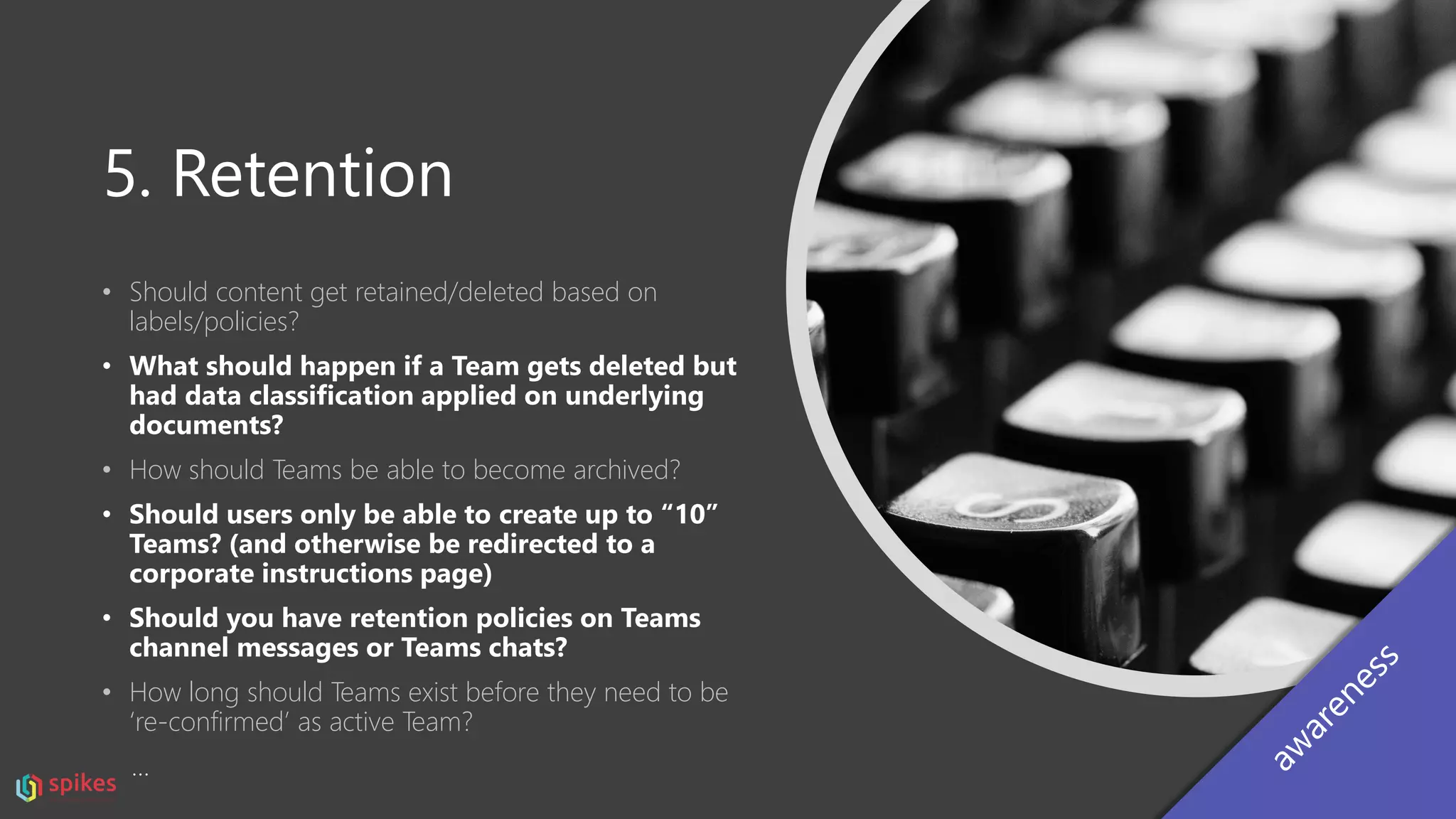 5. Retention
• Should content get retained/deleted based on
labels/policies?
• What should happen if a Team gets deleted but
had data classification applied on underlying
documents?
• How should Teams be able to become archived?
• Should users only be able to create up to “10”
Teams? (and otherwise be redirected to a
corporate instructions page)
• Should you have retention policies on Teams
channel messages or Teams chats?
• How long should Teams exist before they need to be
‘re-confirmed’ as active Team?
…
 