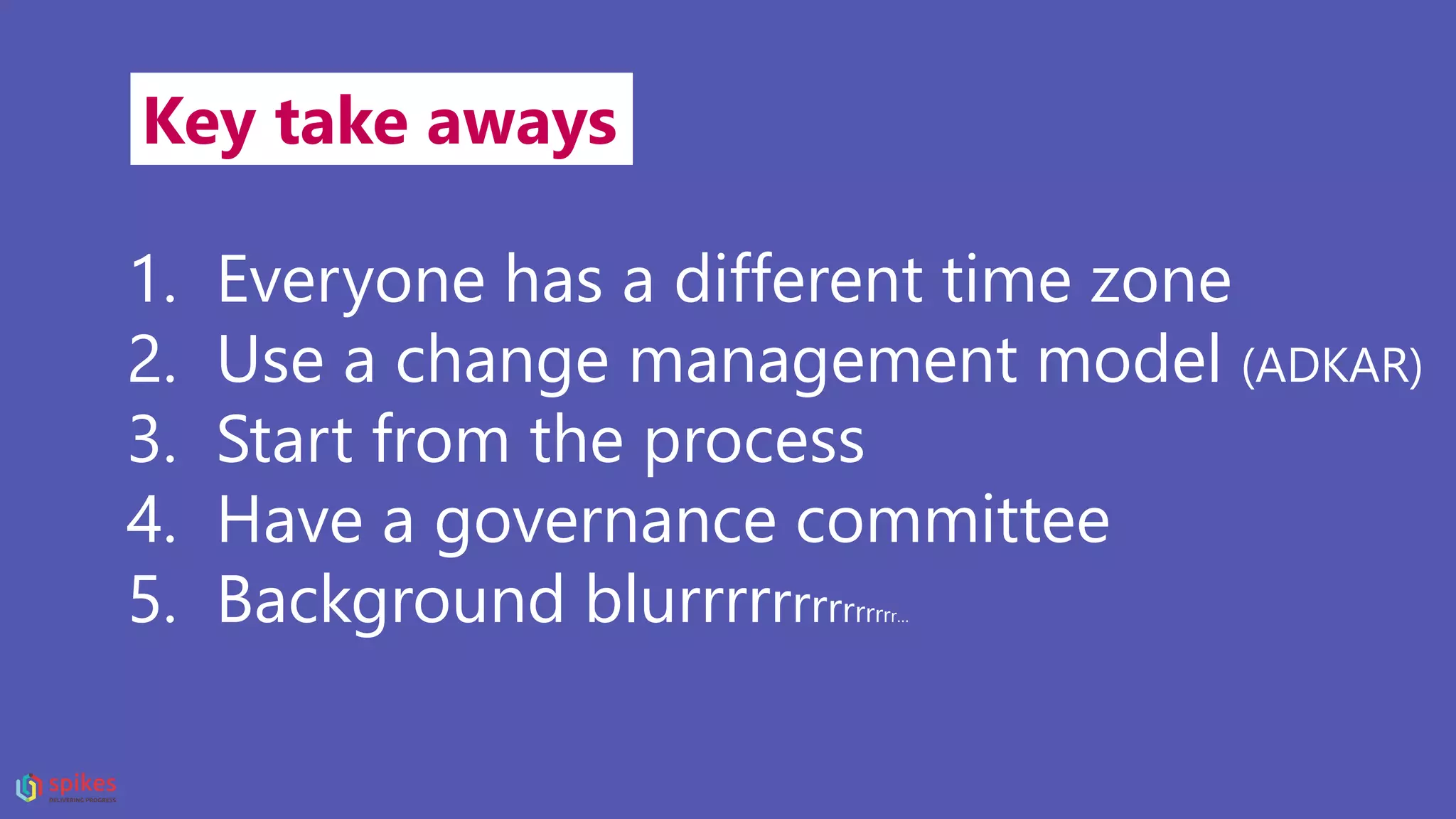 Key take aways
1. Everyone has a different time zone
2. Use a change management model (ADKAR)
3. Start from the process
4. Have a governance committee
5. Background blurrrrrrrrrrrrrr…
 