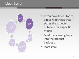 Idea, Build


              • If you have User Stories,
                add a hypothesis that
                states the expected
                outcome on a specific
                metric
              • Feed the learning back
                into the product
                backlog…
              • Start small

                                        13
 