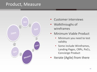 Product, Measure


                   • Customer interviews
                   • Walkthroughs of
                     wireframes
                   • Minimum Viable Product
                      • Minimum you need to test
                        validity
                      • Some include Wireframes,
                        Landing Pages, CRPs, PoCs,
                        Concierge Product
                   • Iterate (Agile) from there


                                                  16
 