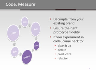 Code, Measure


                • Decouple from your
                  existing brand
                • Ensure the right
                  prototype fidelity
                • If you experiment in
                  code, come back to:
                   •   clean it up
                   •   iterate
                   •   productize
                   •   refactor


                                         18
 