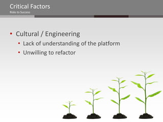 Critical Factors
Risks to Success




• Cultural / Engineering
      • Lack of understanding of the platform
      • Unwilling to refactor
 