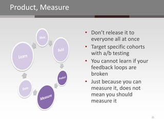 Product, Measure

                   • Don’t release it to
                     everyone all at once
                   • Target specific cohorts
                     with a/b testing
                   • You cannot learn if your
                     feedback loops are
                     broken
                   • Just because you can
                     measure it, does not
                     mean you should
                     measure it

                                                21
 