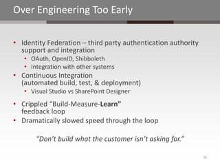 Over Engineering Too Early

• Identity Federation – third party authentication authority
  support and integration
   • OAuth, OpenID, Shibboleth
   • Integration with other systems
• Continuous Integration
  (automated build, test, & deployment)
   • Visual Studio vs SharePoint Designer
• Crippled “Build-Measure-Learn”
  feedback loop
• Dramatically slowed speed through the loop

       “Don’t build what the customer isn’t asking for.”

                                                               23
 