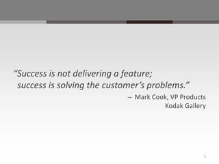 “Success is not delivering a feature;
 success is solving the customer’s problems.”
                             – Mark Cook, VP Products
                                       Kodak Gallery




                                                    3
 