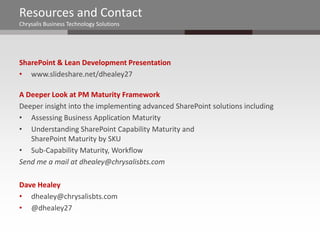 Resources and Contact
Chrysalis Business Technology Solutions




SharePoint & Lean Development Presentation
• www.slideshare.net/dhealey27

A Deeper Look at PM Maturity Framework
Deeper insight into the implementing advanced SharePoint solutions including
• Assessing Business Application Maturity
• Understanding SharePoint Capability Maturity and
   SharePoint Maturity by SKU
• Sub-Capability Maturity, Workflow
Send me a mail at dhealey@chrysalisbts.com

Dave Healey
• dhealey@chrysalisbts.com
• @dhealey27
 
