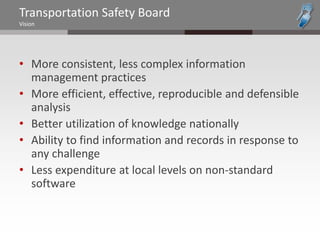 Transportation Safety Board
Vision




• More consistent, less complex information
  management practices
• More efficient, effective, reproducible and defensible
  analysis
• Better utilization of knowledge nationally
• Ability to find information and records in response to
  any challenge
• Less expenditure at local levels on non-standard
  software
 