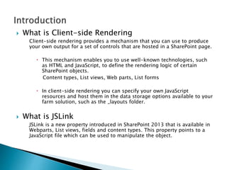  What is Client-side Rendering
Client-side rendering provides a mechanism that you can use to produce
your own output for a set of controls that are hosted in a SharePoint page.
 This mechanism enables you to use well-known technologies, such
as HTML and JavaScript, to define the rendering logic of certain
SharePoint objects.
Content types, List views, Web parts, List forms
 In client-side rendering you can specify your own JavaScript
resources and host them in the data storage options available to your
farm solution, such as the _layouts folder.
 What is JSLink
JSLink is a new property introduced in SharePoint 2013 that is available in
Webparts, List views, fields and content types. This property points to a
JavaScript file which can be used to manipulate the object.
 