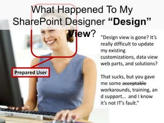 #SPSBoston @RHarbridge
Prepared User
What Happened To My
SharePoint Designer “Design”
View? “Design view is gone? It’s
really difficult to update
my existing
customizations, data view
web parts, and solutions?
That sucks, but you gave
me some acceptable
workarounds, training, an
d support… and I know
it’s not IT’s fault.”
 