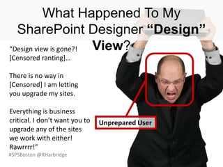 #SPSBoston @RHarbridge
Unprepared User
What Happened To My
SharePoint Designer “Design”
View?“Design view is gone?!
*Censored ranting+…
There is no way in
[Censored] I am letting
you upgrade my sites.
Everything is business
critical. I don’t want you to
upgrade any of the sites
we work with either!
Rawrrrr!”
 