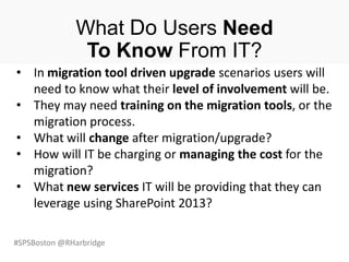 #SPSBoston @RHarbridge
What Do Users Need
To Know From IT?
• In migration tool driven upgrade scenarios users will
need to know what their level of involvement will be.
• They may need training on the migration tools, or the
migration process.
• What will change after migration/upgrade?
• How will IT be charging or managing the cost for the
migration?
• What new services IT will be providing that they can
leverage using SharePoint 2013?
 