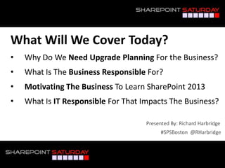 What Will We Cover Today?
• Why Do We Need Upgrade Planning For the Business?
• What Is The Business Responsible For?
• Motivating The Business To Learn SharePoint 2013
• What Is IT Responsible For That Impacts The Business?
#SPSBoston @RHarbridge
Presented By: Richard Harbridge
 