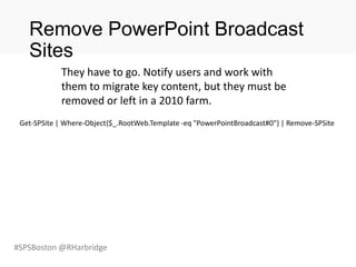 #SPSBoston @RHarbridge
Remove PowerPoint Broadcast
Sites
Get-SPSite | Where-Object{$_.RootWeb.Template -eq "PowerPointBroadcast#0"} | Remove-SPSite
They have to go. Notify users and work with
them to migrate key content, but they must be
removed or left in a 2010 farm.
 
