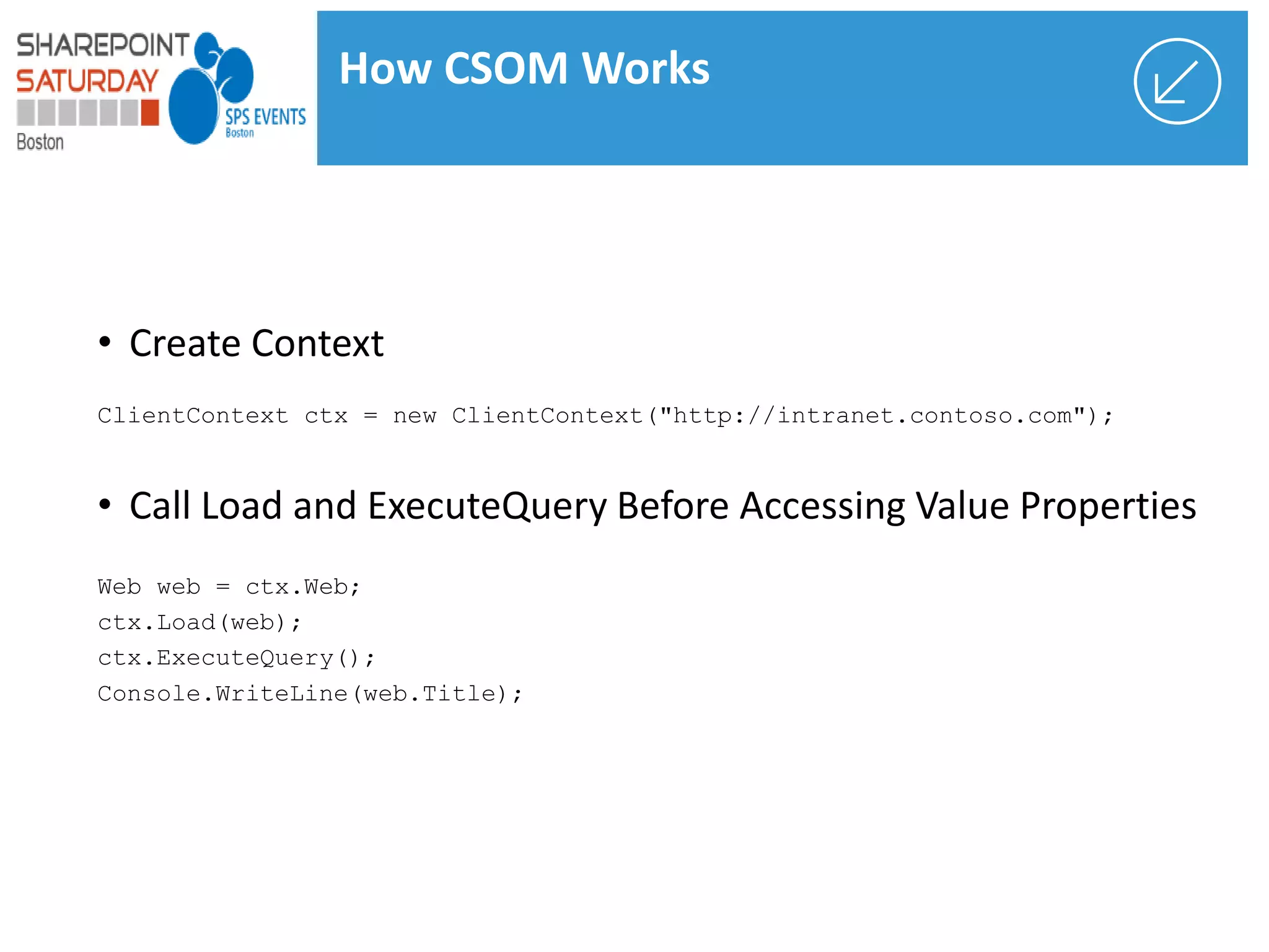 • Create Context
ClientContext ctx = new ClientContext("http://intranet.contoso.com");
• Call Load and ExecuteQuery Before Accessing Value Properties
Web web = ctx.Web;
ctx.Load(web);
ctx.ExecuteQuery();
Console.WriteLine(web.Title);
How CSOM Works