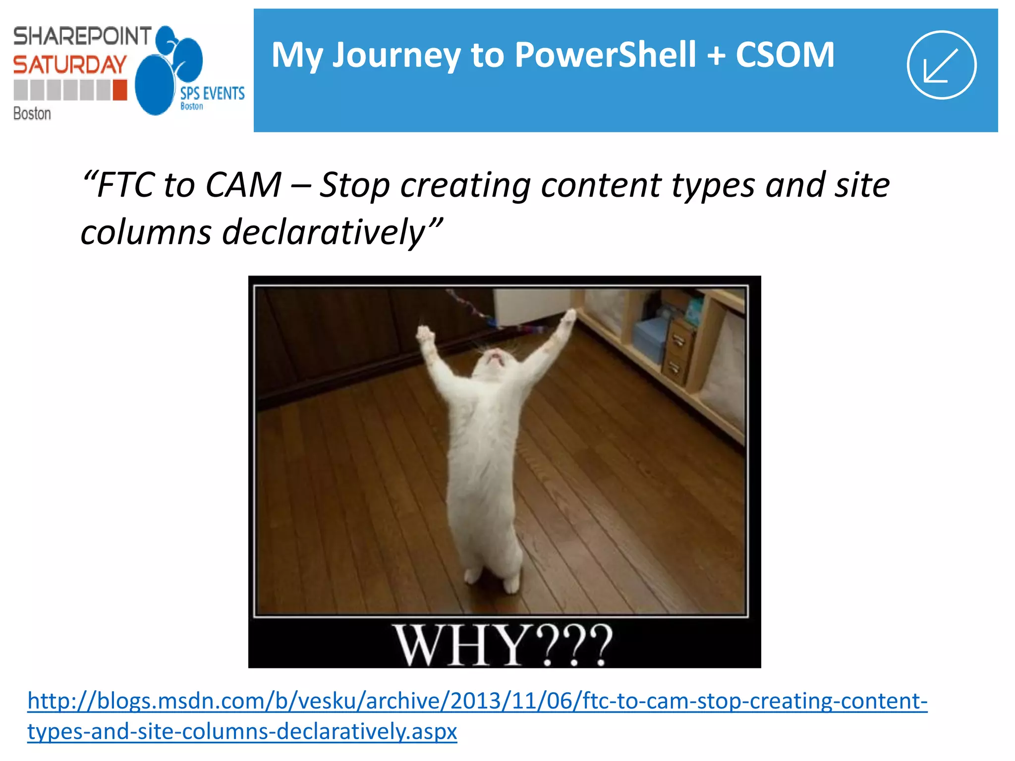 “FTC to CAM – Stop creating content types and site
columns declaratively”
http://blogs.msdn.com/b/vesku/archive/2013/11/06/ftc-to-cam-stop-creating-content-
types-and-site-columns-declaratively.aspx
My Journey to PowerShell + CSOM
