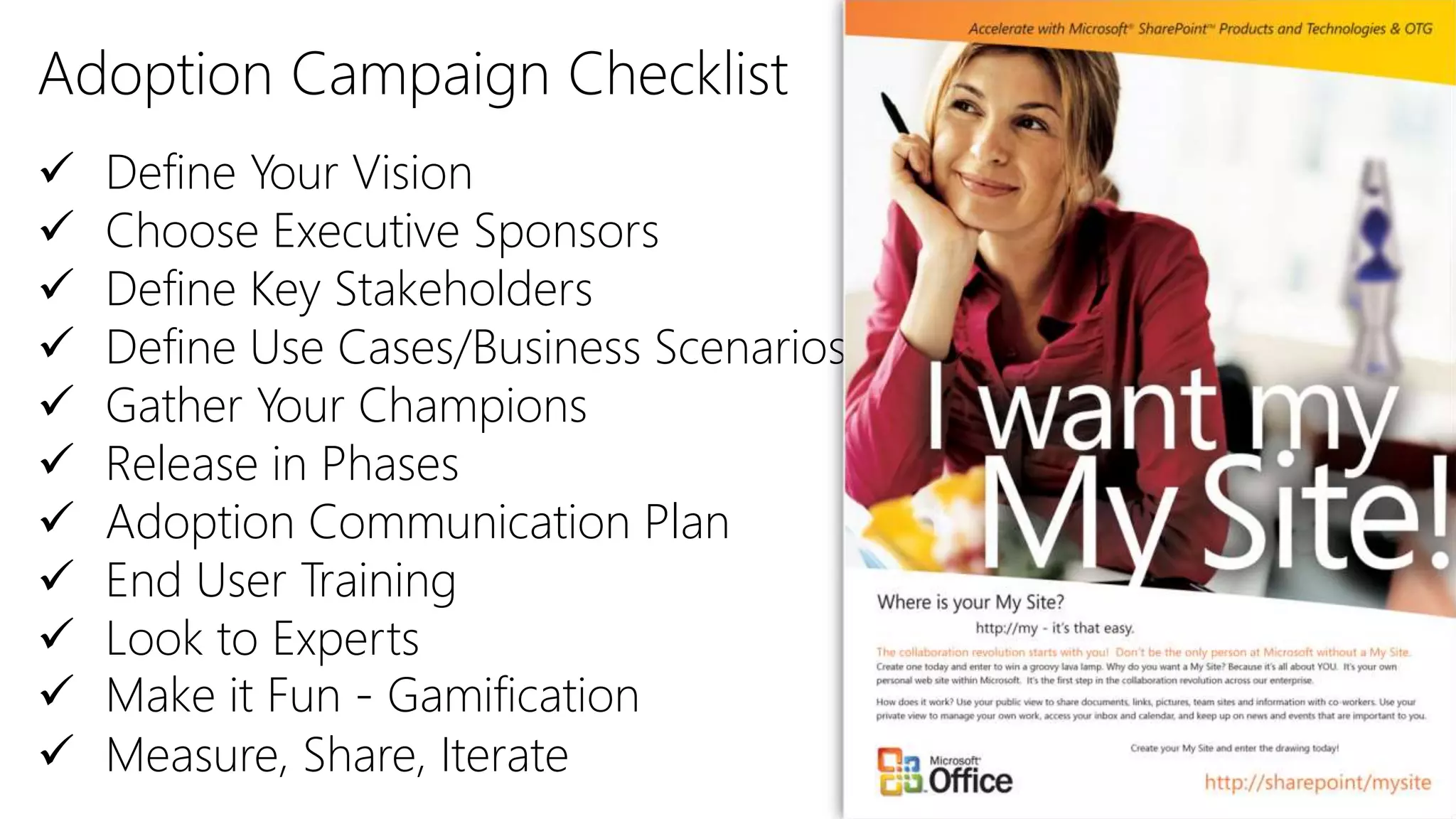 Adoption Campaign Checklist
 Define Your Vision
 Choose Executive Sponsors
 Define Key Stakeholders
 Define Use Cases/Business Scenarios
 Gather Your Champions
 Release in Phases
 Adoption Communication Plan
 End User Training
 Look to Experts
 Make it Fun - Gamification
 Measure, Share, Iterate
 
