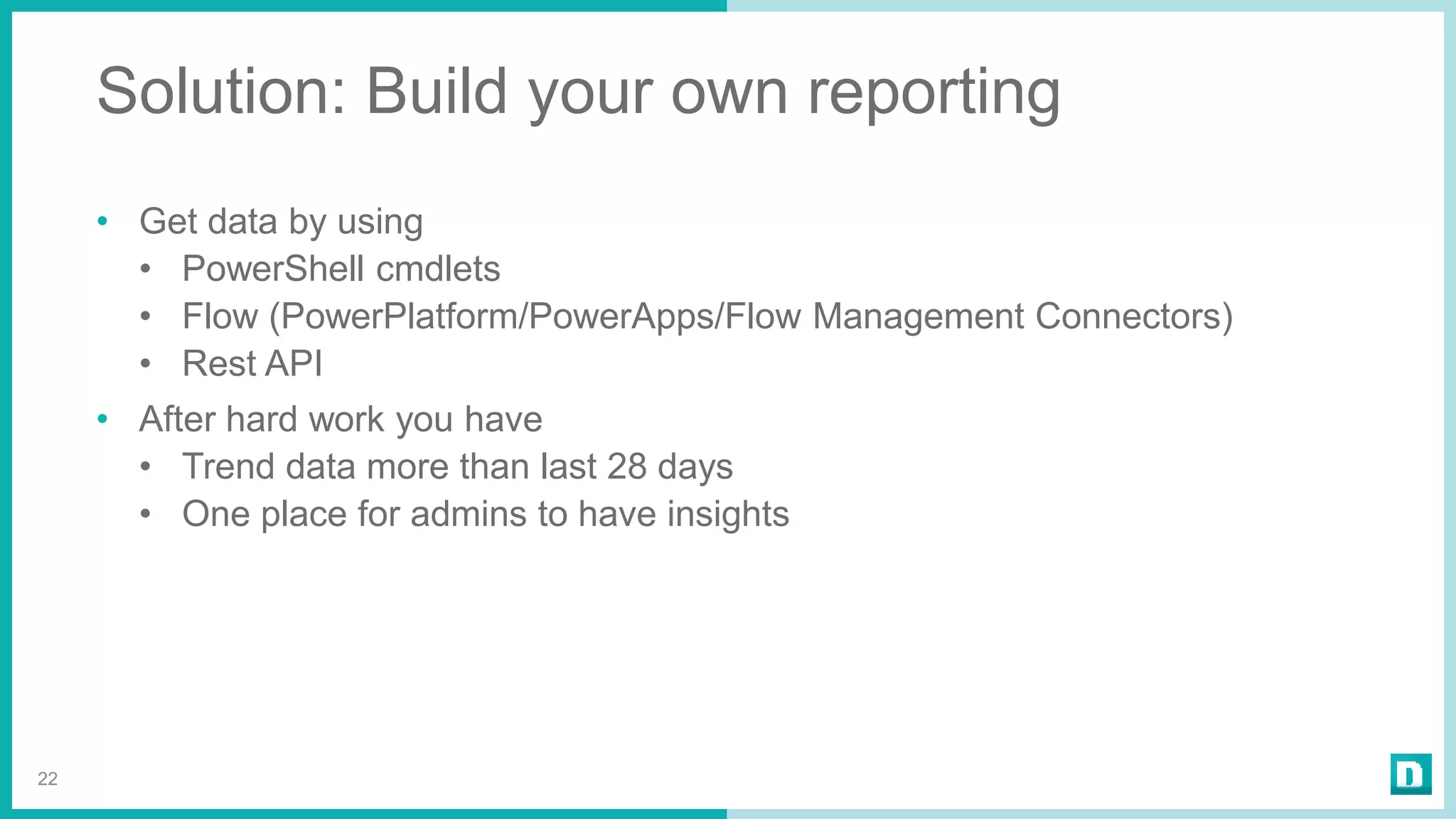 Solution: Build your own reporting
• Get data by using
• PowerShell cmdlets
• Flow (PowerPlatform/PowerApps/Flow Management Connectors)
• Rest API
• After hard work you have
• Trend data more than last 28 days
• One place for admins to have insights
22
 