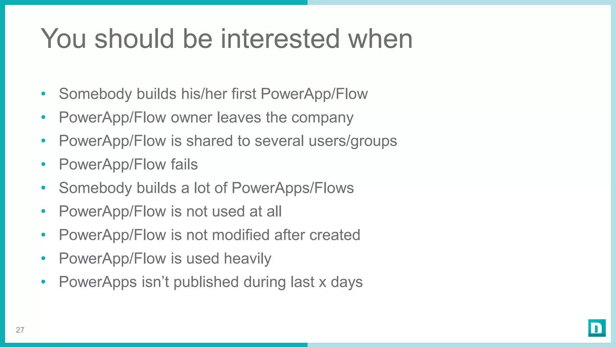 You should be interested when
• Somebody builds his/her first PowerApp/Flow
• PowerApp/Flow owner leaves the company
• PowerApp/Flow is shared to several users/groups
• PowerApp/Flow fails
• Somebody builds a lot of PowerApps/Flows
• PowerApp/Flow is not used at all
• PowerApp/Flow is not modified after created
• PowerApp/Flow is used heavily
• PowerApps isn’t published during last x days
27
 