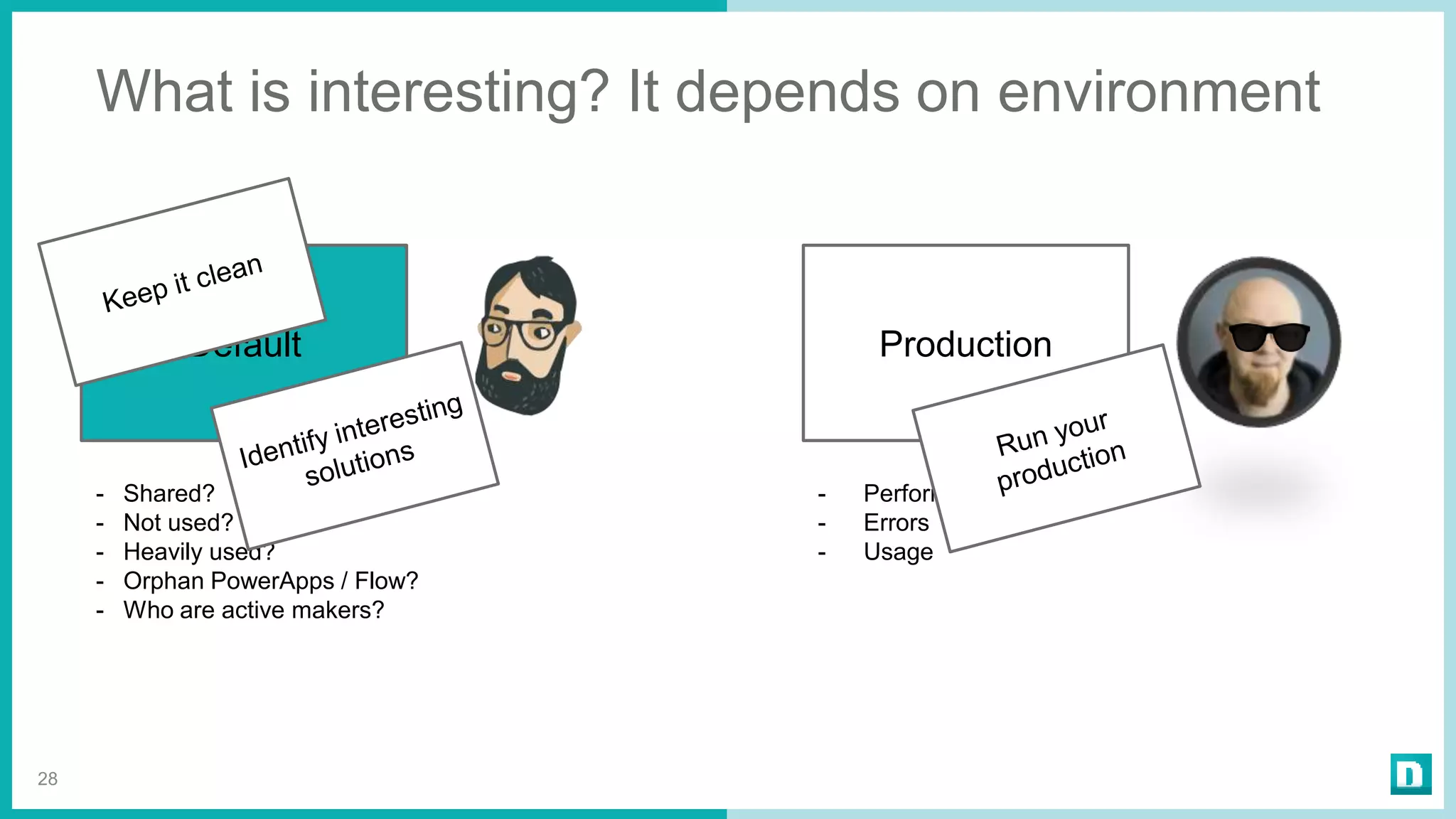 What is interesting? It depends on environment
28
Default
- Shared?
- Not used?
- Heavily used?
- Orphan PowerApps / Flow?
- Who are active makers?
Production
- Performance
- Errors
- Usage
 