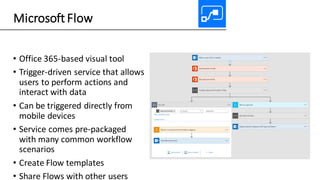 Microsoft Flow
• Office 365-based visual tool
• Trigger-driven service that allows
users to perform actions and
interact with data
• Can be triggered directly from
mobile devices
• Service comes pre-packaged
with many common workflow
scenarios
• Create Flow templates
• Share Flows with other users
 