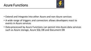 Azure Functions
• Extend and integrate into other Azure and non-Azure services
• A wide range of triggers and connectors allows developers react to
events in Azure services
• Data processed by Azure Functions can persist into Azure data services
such as Azure storage, Azure SQL DB and Document DB
 