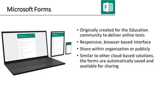 Microsoft Forms
• Originally created for the Education
community to deliver online tests
• Responsive, browser-based interface
• Share within organization or publicly
• Similar to other cloud-based solutions,
the forms are automatically saved and
available for sharing
 
