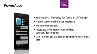PowerApps
• Your optimal flexibility for forms in Office 365
• Highly customizable user interface
• Mobile first design
• Integrate with many types of data
sources/destinations
• Use PowerApps as default form for SharePoint
lists
 