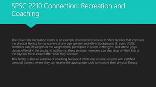 SPSC 2210 Connection: Recreation and
Coaching
The Cloverdale Recreation centre is an example of recreation because it offers facilities that improves
the physical literacy for consumers of any age, gender and ethnic background (E. Lunn, 2020).
Members can lift weights in the weight room, participate in sports in the gym, and attend yoga
classes offered in the studio. In addition to these services, members can also drop off their kids at
the daycare to be looked after while they workout.
This facility is also an example of coaching because it offers one on one sessions with certified
personal trainers, where they can receive the appropriate tools to improve their physical literacy.
 