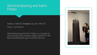World Kickboxing and Extrm
Fitness
Address: 12682 82 Avenue Surrey, BC V3W 3G1
Sector: Commercial
World Kickboxing and Extrm Fitness is a commercial
sector because the company makes a profit from the
fees that participants pay to use their services.
Photo of myself boxing at WKEF
from February, 2020
 