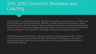 SPSC 2210 Connection: Recreation and
Coaching
This company is an example of recreation because it serves persons of all ages (E. Lunn, 2020) while
promoting physical and social well-being. Members are given opportunities to partake in classes
focused on specific skills. During these classes, participants will improve their physical well being and
have the chance to meet other people with similar interests. These classes encourage connections to
be made among the community which contributes to a positive atmosphere to exercise in.
World Kickboxing and Extrm Fitness is also an example of coaching because it offers coaching
services for those who want to take their skills to the next level. Participants can work with a
professionally trained coach one on one and receive the necessary feedback and attention to
improve their technique.
 