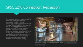 SPSC 2210 Connection: Recreation
The Museum of Surrey is an example of
recreation because its exhibits
showcasing the City’s history
encourages people to preserve cultural
heritage (Ed. Lunn, 2020). They also do
this by educating people in their
Indigenous Hall, by telling stories of
how the Semiahmoo Nation has
flourished since the Great Flood (City of
Surrey, n.d.). These programs act as a
catalyst for recreation development in
the community (Ed. Lunn, 2020) by
encouraging people to educate
themselves on the area’s history.
Photo of Surrey Museum retrieved from Museum of Surrey |
City of Surrey
 
