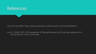 References
City of Surrey (2020). https://www.surrey.ca/arts-culture/museum-of-surrey/exhibitions
Lunn, E. (2020). SPSC 2210 Foundations of Physical Recreation and Coaching. Adventure #4 –
Service Sectors in Your Community.
 