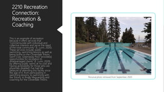 2210 Recreation
Connection:
Recreation &
Coaching
This is an example of recreation
because it offers services that
”commensurate with individual and
collective interests and serve the need
of the total community” (E. Lunn, 2020).
These services include; public
swimming, swimming lessons as well as
being home to the Cloverdale Tritons
Swim Club. Greenaway Pool “provide[s]
opportunities for recreation to
disadvantaged clients” (E. Lunn, 2020)
by offering public swims at no cost and
having accessibility for those who are
physically disabled. I’ve had the
pleasure of attending this facility since
the age of 4, from participating in
swimming lessons, to swimming with
the Tritons, to finally lifeguarding and
coaching for the Cloverdale Tritons.
Personal photo retrieved from September, 2020
 