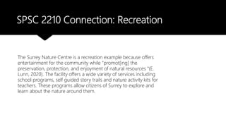SPSC 2210 Connection: Recreation
The Surrey Nature Centre is a recreation example because offers
entertainment for the community while “promot[ing] the
preservation, protection, and enjoyment of natural resources “(E.
Lunn, 2020). The facility offers a wide variety of services including
school programs, self guided story trails and nature activity kits for
teachers. These programs allow citizens of Surrey to explore and
learn about the nature around them.
 