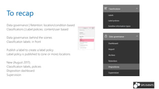 To recap
Data governance | Retention: location/condition based
Classifications | Label policies: content/user based
Data governance: behind the scenes
Classification labels: in front
Publish a label to create a label policy
Label policy is published to (one or more) locations
New (August 2017):
Classification labels, policies
Disposition dashboard
Supervision
 