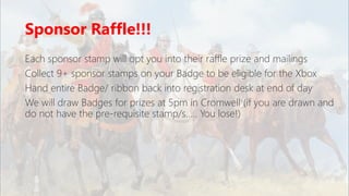 Sponsor Raffle!!!
Each sponsor stamp will opt you into their raffle prize and mailings
Collect 9+ sponsor stamps on your Badge to be eligible for the Xbox
Hand entire Badge/ ribbon back into registration desk at end of day
We will draw Badges for prizes at 5pm in Cromwell (if you are drawn and
do not have the pre-requisite stamp/s….. You lose!)
 