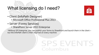 What licensing do I need?
• Client (InfoPath Designer)
• Microsoft Office Professional Plus 2013
• Server (Forms Services)
• SharePoint Server 2013 Enterprise
*Without SP Enterprise, you can publish your forms to SharePoint and launch them in the client –
but the InfoPath client is then required on every machine
 